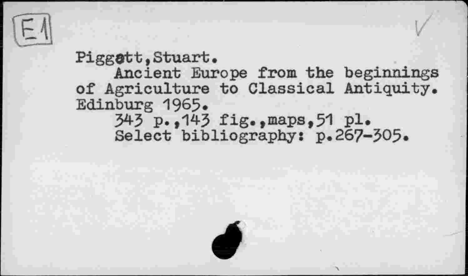 ﻿PiggOtt ,Stuart•
Ancient Europe from the beginnings of Agriculture to Classical Antiquity. Edinburg 1965»
545 p.,145 fig.,maps,51 pl.
Select bibliography: p.267-505.